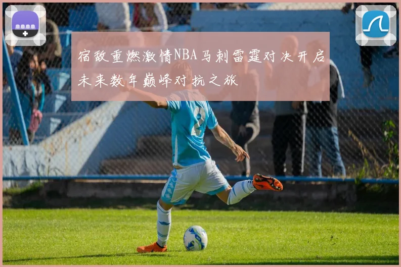 宿敌重燃激情NBA马刺雷霆对决开启未来数年巅峰对抗之旅
