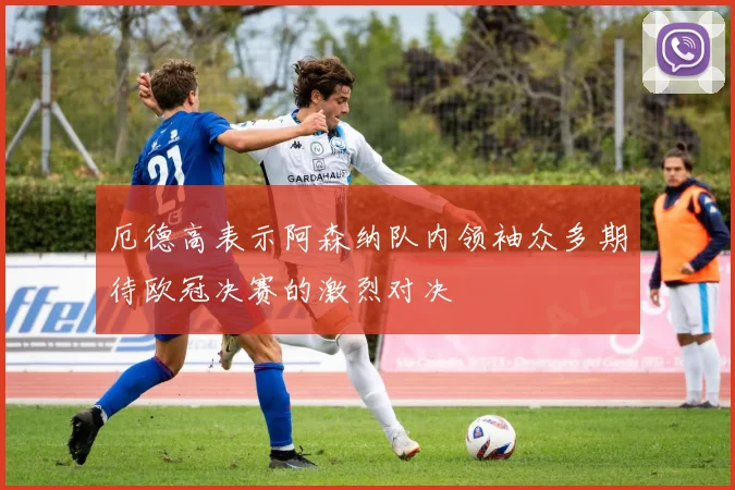 厄德高表示阿森纳队内领袖众多期待欧冠决赛的激烈对决