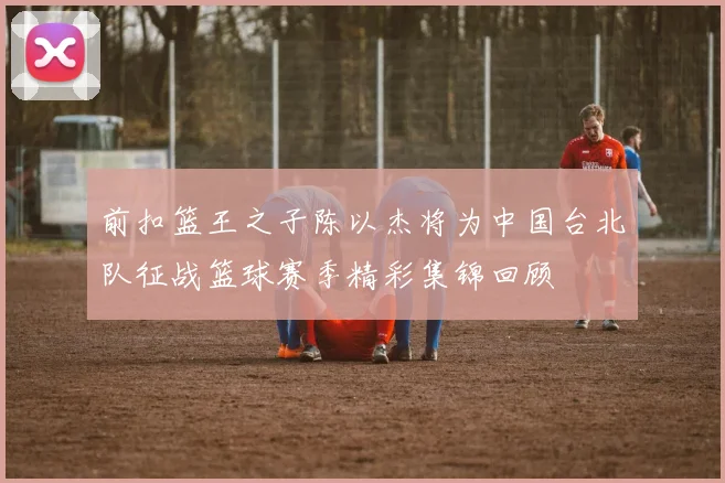 前扣篮王之子陈以杰将为中国台北队征战篮球赛季精彩集锦回顾