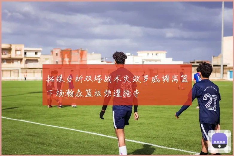拓媒分析双塔战术失效罗威调离篮下杨瀚森篮板频遭抢夺