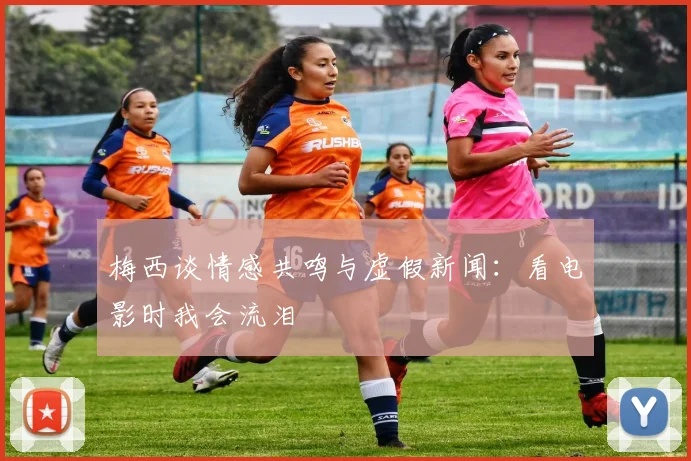 梅西谈情感共鸣与虚假新闻：看电影时我会流泪