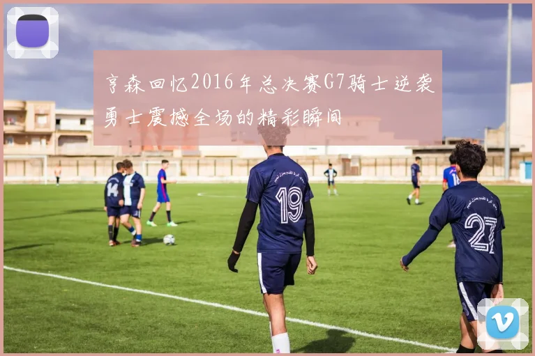 亨森回忆2016年总决赛G7骑士逆袭勇士震撼全场的精彩瞬间
