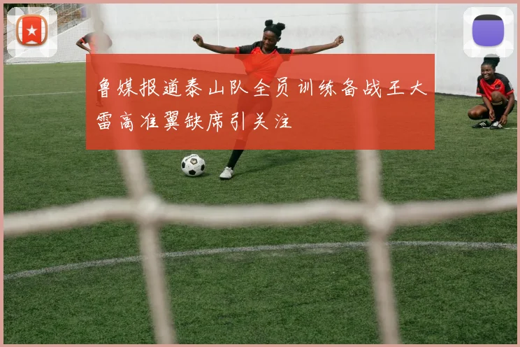 鲁媒报道泰山队全员训练备战王大雷高准翼缺席引关注