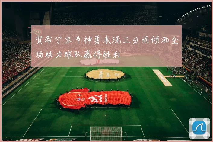 贺希宁末节神勇表现三分雨倾洒全场助力球队赢得胜利