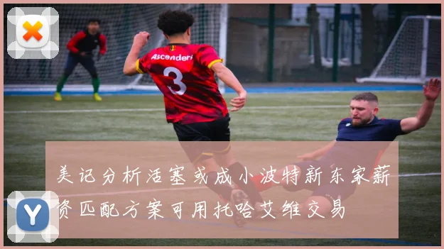 美记分析活塞或成小波特新东家薪资匹配方案可用托哈艾维交易