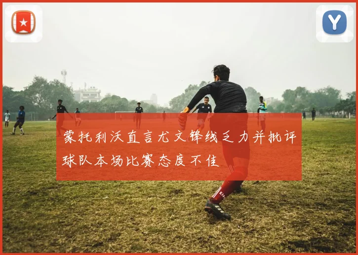 蒙托利沃直言尤文锋线乏力并批评球队本场比赛态度不佳