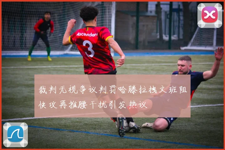 裁判无视争议判罚哈滕拉拽文班阻快攻再推腰干扰引发热议