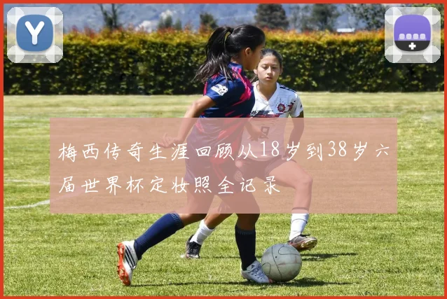 梅西传奇生涯回顾从18岁到38岁六届世界杯定妆照全记录