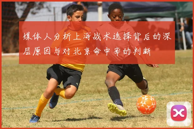 媒体人分析上海战术选择背后的深层原因与对北京命中率的判断