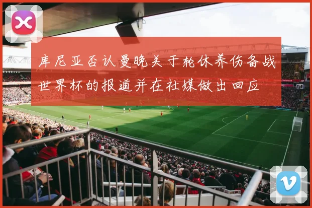 库尼亚否认曼晚关于轮休养伤备战世界杯的报道并在社媒做出回应