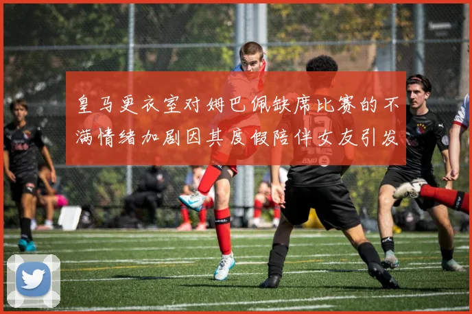 皇马更衣室对姆巴佩缺席比赛的不满情绪加剧因其度假陪伴女友引发争议