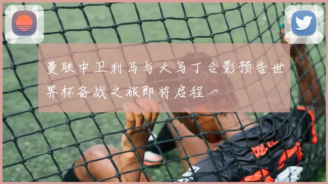 曼联中卫利马与大马丁合影预告世界杯备战之旅即将启程