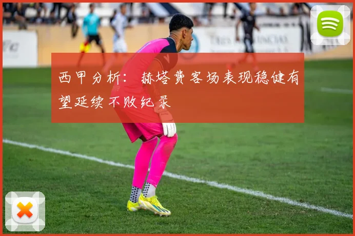 西甲分析：赫塔费客场表现稳健有望延续不败纪录