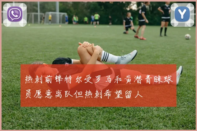 热刺前锋特尔受罗马和黄潜青睐球员愿意离队但热刺希望留人