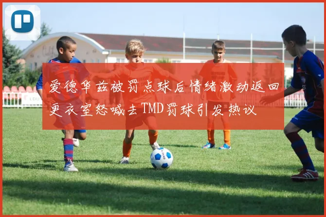 爱德华兹被罚点球后情绪激动返回更衣室怒喊去TMD罚球引发热议