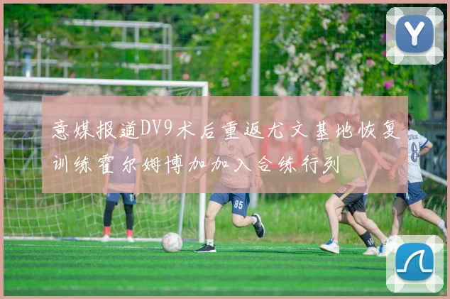 意媒报道DV9术后重返尤文基地恢复训练霍尔姆博加加入合练行列