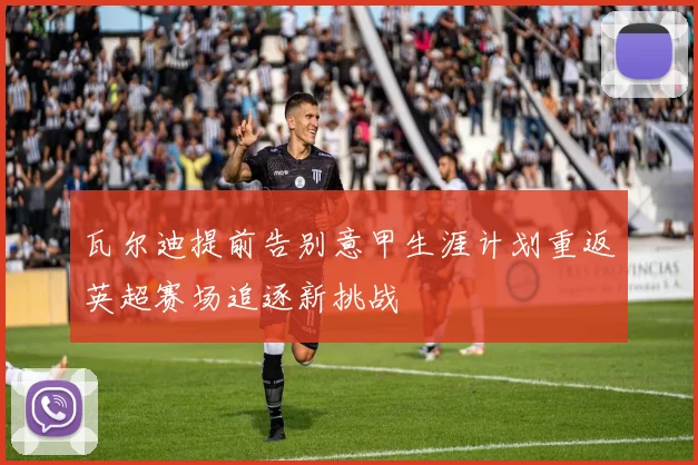 瓦尔迪提前告别意甲生涯计划重返英超赛场追逐新挑战