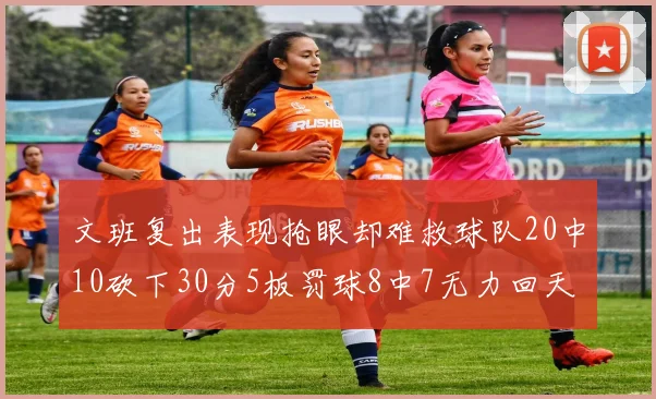 文班复出表现抢眼却难救球队20中10砍下30分5板罚球8中7无力回天
