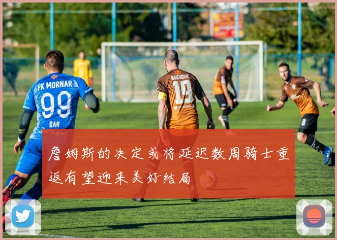 詹姆斯的决定或将延迟数周骑士重返有望迎来美好结局