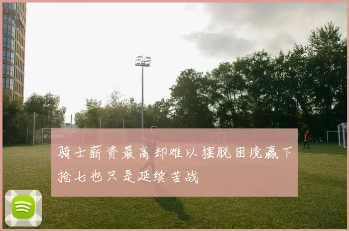 骑士薪资最高却难以摆脱困境赢下抢七也只是延续苦战