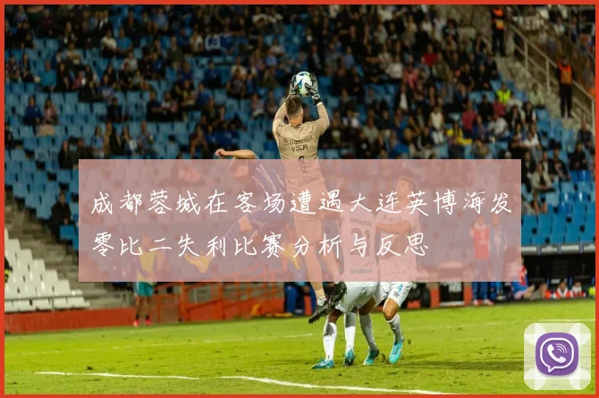 成都蓉城在客场遭遇大连英博海发零比二失利比赛分析与反思