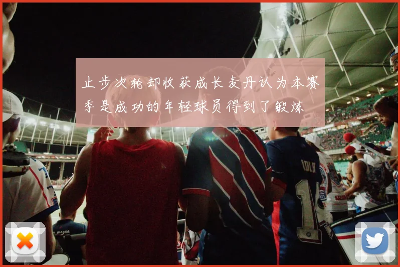 止步次轮却收获成长麦丹认为本赛季是成功的年轻球员得到了锻炼