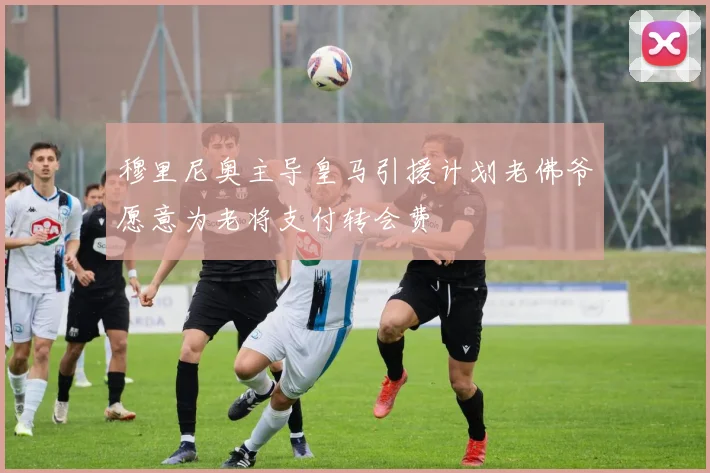穆里尼奥主导皇马引援计划老佛爷愿意为老将支付转会费