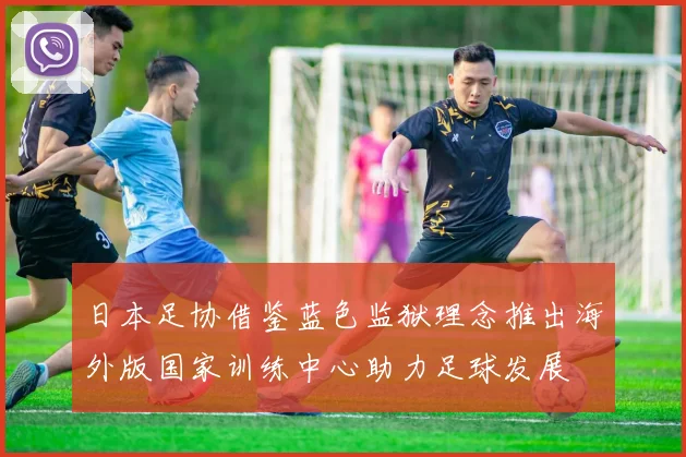 日本足协借鉴蓝色监狱理念推出海外版国家训练中心助力足球发展