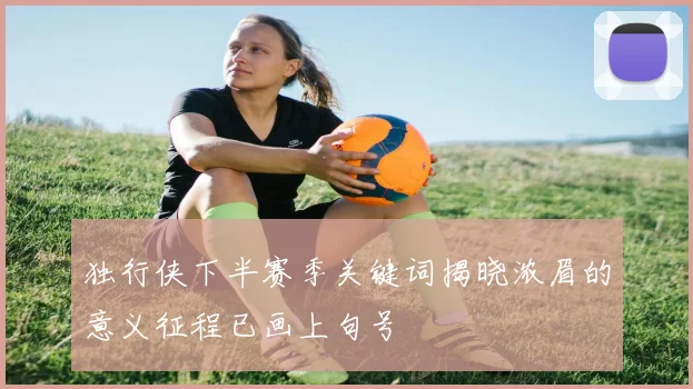 独行侠下半赛季关键词揭晓浓眉的意义征程已画上句号